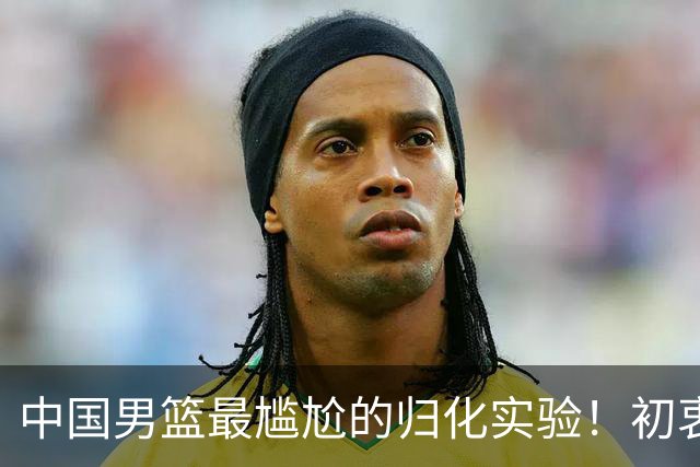 中国男篮最尴尬的归化实验！初衷为世界杯补强，终成个人身价跳板