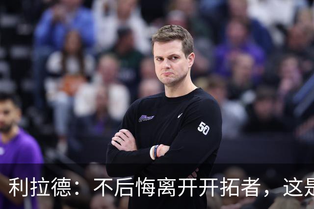 利拉德：不后悔离开开拓者，这是球队重建的必要一步