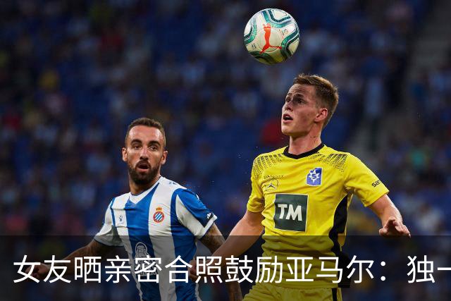 女友晒亲密合照鼓励亚马尔：独一无二，一切才刚刚开始