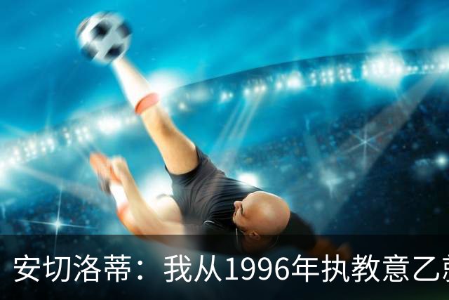 安切洛蒂：我从1996年执教意乙就开始有压力了，这并不是坏事