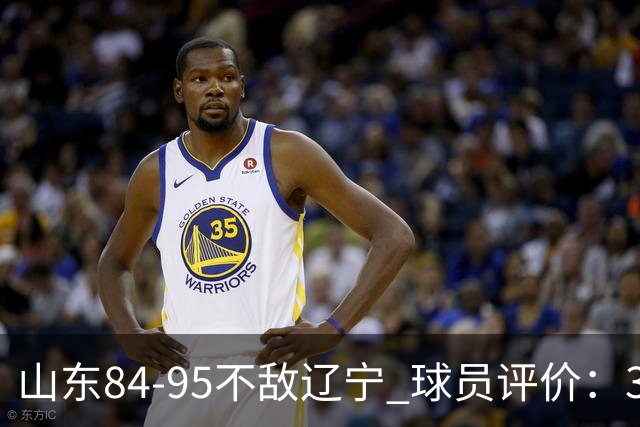 山东84-95不敌辽宁 球员评价：3人优秀，4人及格，5人低迷