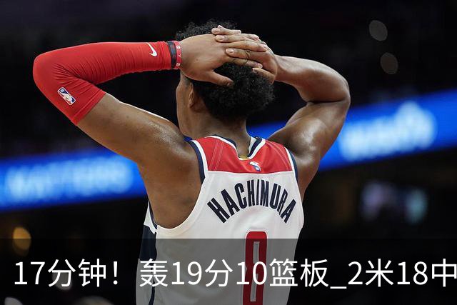17分钟！轰19分10篮板 2米18中锋让广东队很羡慕